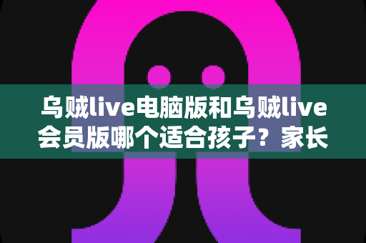乌贼live电脑版和乌贼live会员版哪个适合孩子？家长必读的完整选择指南与深度对比分析