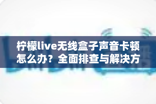 柠檬live无线盒子声音卡顿怎么办？全面排查与解决方案一学就会