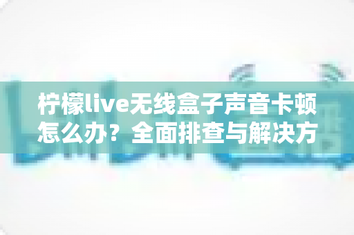 柠檬live无线盒子声音卡顿怎么办？全面排查与解决方案一学就会