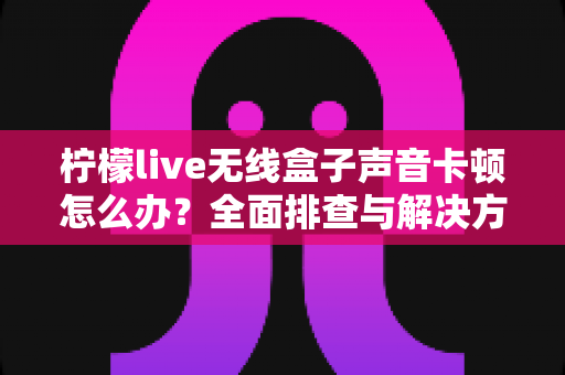 柠檬live无线盒子声音卡顿怎么办？全面排查与解决方案一学就会
