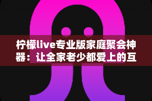 柠檬live专业版家庭聚会神器:让全家老少都爱上的互动娱乐新选择,轻松点燃聚会氛围! 柠檬live专业版家庭聚会神器:让全家老少都爱上的互动娱乐新选择,轻松点燃聚会氛围!