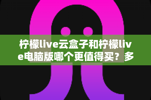柠檬live云盒子和柠檬live电脑版哪个更值得买？多维深度对比，帮你一次选对不花冤枉钱
