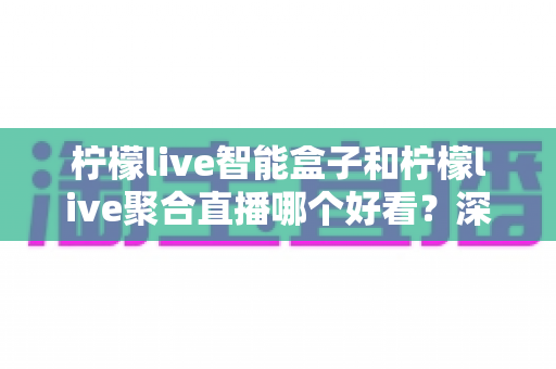 柠檬live智能盒子和柠檬live聚合直播哪个好看?深度对比评测,看完这篇不再纠结! 柠檬live智能盒子和柠檬live聚合直播哪个好看?深度对比评测,看完这篇不再纠结!