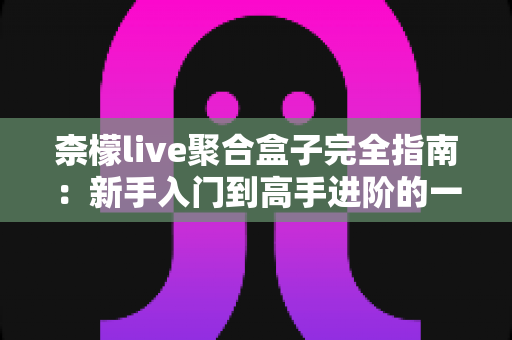 柰檬live聚合盒子完全指南：新手入门到高手进阶的一站式使用教程