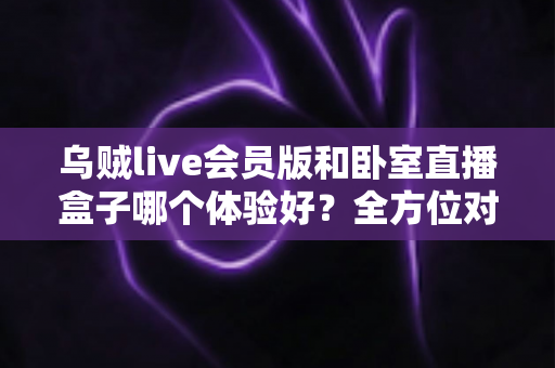 乌贼live会员版和卧室直播盒子哪个体验好?全方位对比测评帮你选对不踩坑 乌贼live会员版和卧室直播盒子哪个体验好?全方位对比测评帮你选对不踩坑