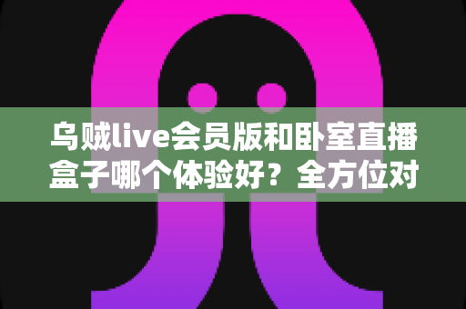 乌贼live会员版和卧室直播盒子哪个体验好？全方位对比测评帮你选对不踩坑