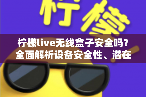 柠檬live无线盒子安全吗？全面解析设备安全性、潜在风险与正确使用指南