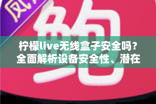 柠檬live无线盒子安全吗？全面解析设备安全性、潜在风险与正确使用指南