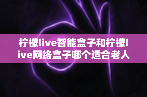 柠檬live智能盒子和柠檬live网络盒子哪个适合老人?2025最新选购对比指南,帮长辈选对电视盒子 柠檬live智能盒子和柠檬live网络盒子哪个适合老人?2025最新选购对比指南,帮长辈选对电视盒子