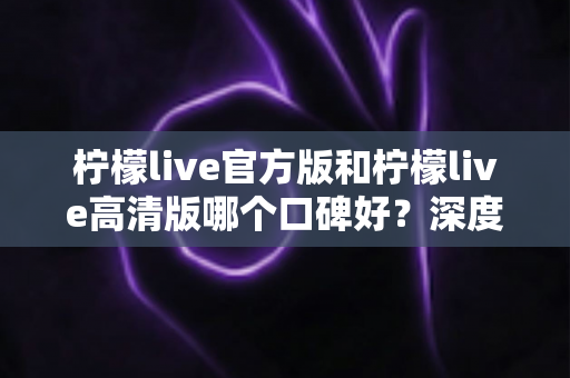 柠檬live官方版和柠檬live高清版哪个口碑好?深度对比评测帮你选对版本 柠檬live官方版和柠檬live高清版哪个口碑好?深度对比评测帮你选对版本