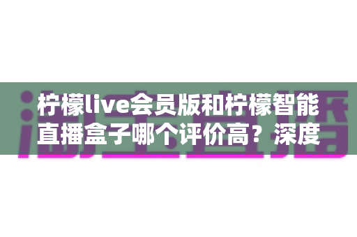 柠檬live会员版和柠檬智能直播盒子哪个评价高?深度对比评测与选购避坑指南 柠檬live会员版和柠檬智能直播盒子哪个评价高?深度对比评测与选购避坑指南