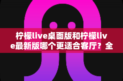 柠檬live桌面版和柠檬live最新版哪个更适合客厅？全面对比解析与家庭大屏观影选择指南