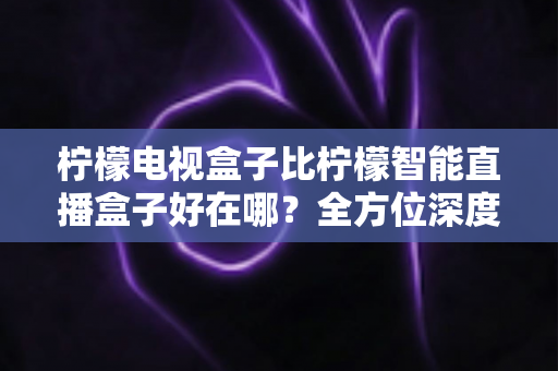 柠檬电视盒子比柠檬智能直播盒子好在哪?全方位深度对比解析,帮你选对不选贵 柠檬电视盒子比柠檬智能直播盒子好在哪?全方位深度对比解析,帮你选对不选贵
