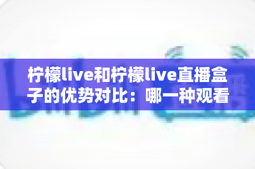 柠檬live和柠檬live直播盒子的优势对比:哪一种观看方案更适合你?全面解析与选购指南 柠檬live和柠檬live直播盒子的优势对比:哪一种观看方案更适合你?全面解析与选购指南