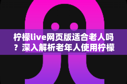 柠檬live网页版适合老人吗?深入解析老年人使用柠檬live网页版的可行性、优势与实用建议 柠檬live网页版适合老人吗?深入解析老年人使用柠檬live网页版的可行性、优势与实用建议