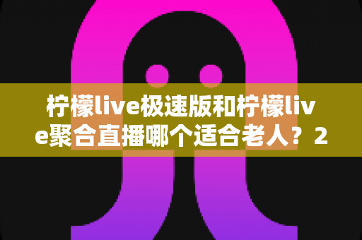 柠檬live极速版和柠檬live聚合直播哪个适合老人?2025年最新中老年用户选择指南全解析 柠檬live极速版和柠檬live聚合直播哪个适合老人?2025年最新中老年用户选择指南全解析