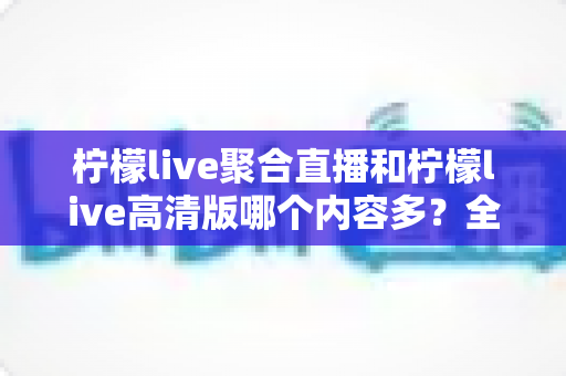 柠檬live聚合直播和柠檬live高清版哪个内容多?全面深度对比评测与选购指南 柠檬live聚合直播和柠檬live高清版哪个内容多?全面深度对比评测与选购指南