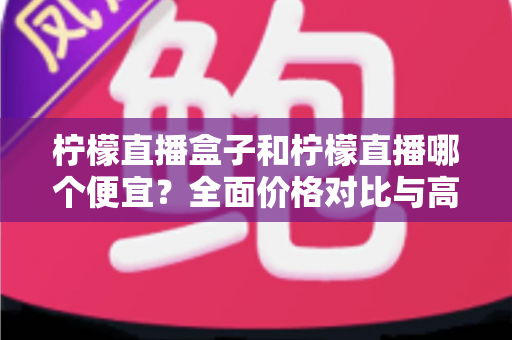 柠檬直播盒子和柠檬直播哪个便宜?全面价格对比与高性价比选购指南 柠檬直播盒子和柠檬直播哪个便宜?全面价格对比与高性价比选购指南