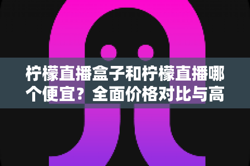 柠檬直播盒子和柠檬直播哪个便宜?全面价格对比与高性价比选购指南 柠檬直播盒子和柠檬直播哪个便宜?全面价格对比与高性价比选购指南