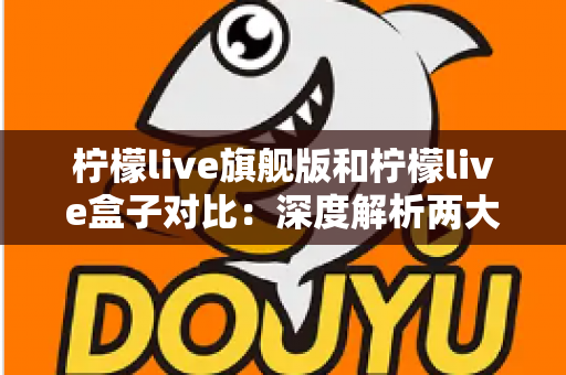 柠檬live旗舰版和柠檬live盒子对比：深度解析两大版本差异，助你轻松选出最佳选择