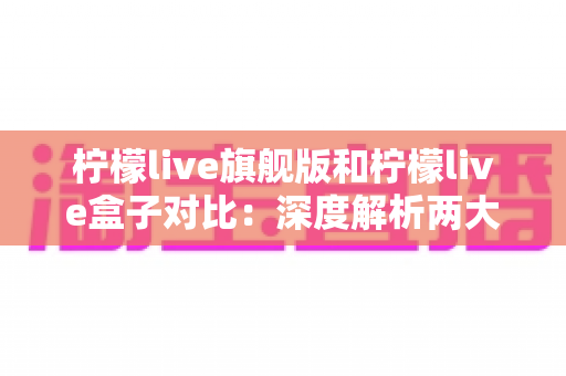 柠檬live旗舰版和柠檬live盒子对比：深度解析两大版本差异，助你轻松选出最佳选择