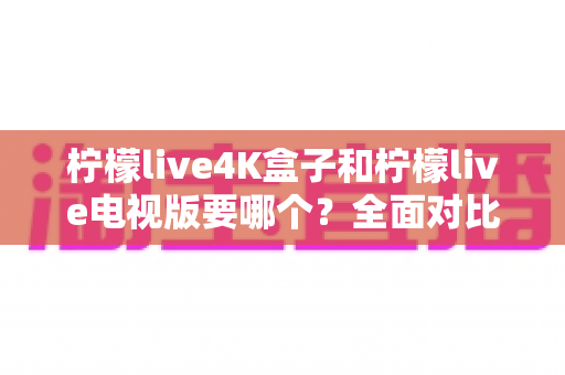 柠檬live4K盒子和柠檬live电视版要哪个?全面对比与选购指南帮你做决定 柠檬live4K盒子和柠檬live电视版要哪个?全面对比与选购指南帮你做决定