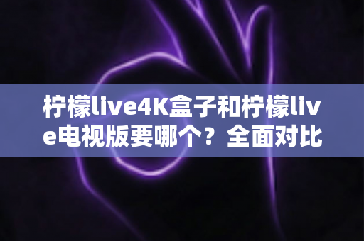 柠檬live4K盒子和柠檬live电视版要哪个?全面对比与选购指南帮你做决定 柠檬live4K盒子和柠檬live电视版要哪个?全面对比与选购指南帮你做决定