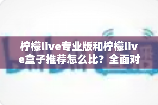 柠檬live专业版和柠檬live盒子推荐怎么比？全面对比分析与选购指南，帮你找到最适合的直播方案