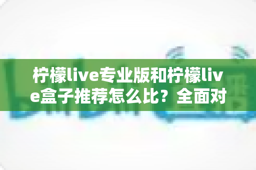 柠檬live专业版和柠檬live盒子推荐怎么比？全面对比分析与选购指南，帮你找到最适合的直播方案