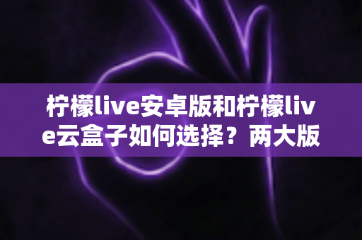 柠檬live安卓版和柠檬live云盒子如何选择？两大版本全面对比与选购指南助你轻松决策