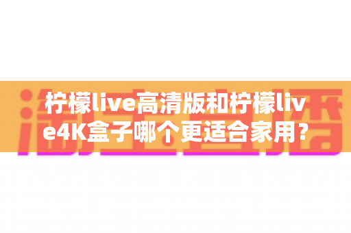 柠檬live高清版和柠檬live4K盒子哪个更适合家用？全面对比解析助你轻松选购