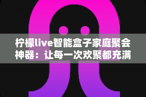 柠檬live智能盒子家庭聚会神器：让每一次欢聚都充满笑声的欢乐引擎