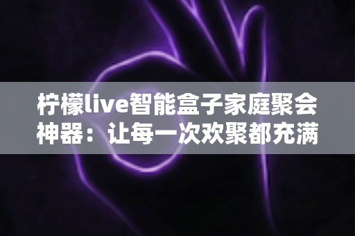 柠檬live智能盒子家庭聚会神器：让每一次欢聚都充满笑声的欢乐引擎