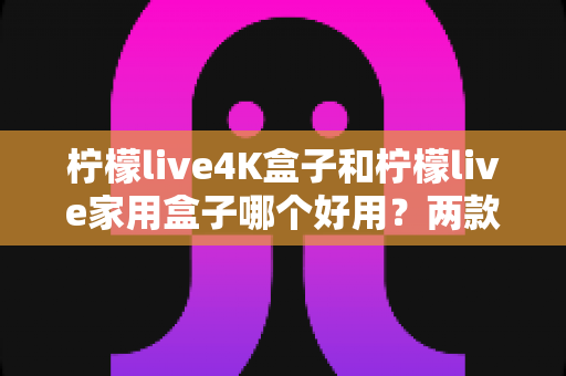 柠檬live4K盒子和柠檬live家用盒子哪个好用?两款电视盒子深度对比全解析 柠檬live4K盒子和柠檬live家用盒子哪个好用?两款电视盒子深度对比全解析