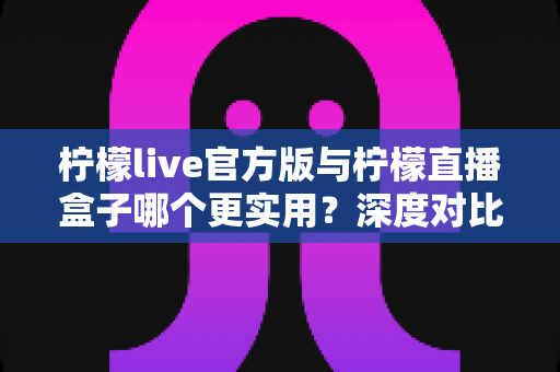 柠檬live官方版与柠檬直播盒子哪个更实用？深度对比分析帮你做出明智选择
