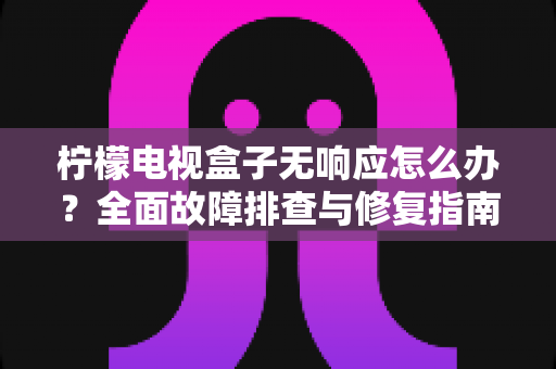柠檬电视盒子无响应怎么办？全面故障排查与修复指南，助您快速恢复流畅观影体验