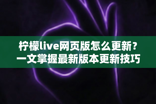 柠檬live网页版怎么更新?一文掌握最新版本更新技巧与故障排查全攻略 柠檬live网页版怎么更新?一文掌握最新版本更新技巧与故障排查全攻略
