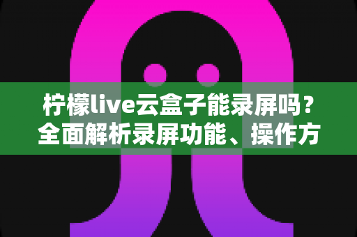 柠檬live云盒子能录屏吗？全面解析录屏功能、操作方法与实用技巧
