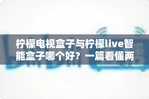 柠檬电视盒子与柠檬live智能盒子哪个好?一篇看懂两者差异的选购深度测评指南 柠檬电视盒子与柠檬live智能盒子哪个好?一篇看懂两者差异的选购深度测评指南