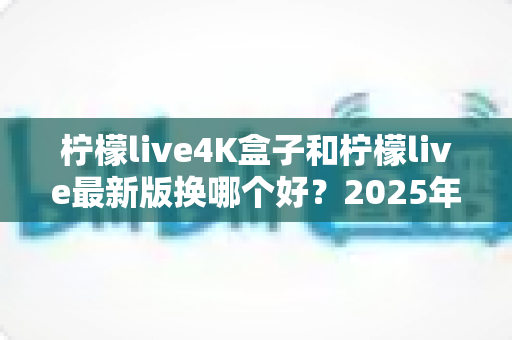 柠檬live4K盒子和柠檬live最新版换哪个好？2025年最全选购对比指南，帮你一次选对不踩坑