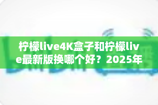 柠檬live4K盒子和柠檬live最新版换哪个好？2025年最全选购对比指南，帮你一次选对不踩坑