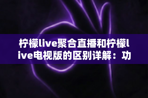 柠檬live聚合直播和柠檬live电视版的区别详解：功能、平台与使用场景全方位对比指南