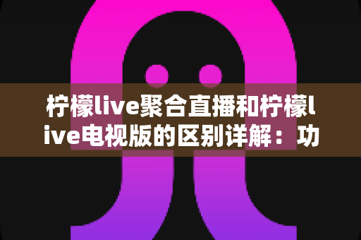 柠檬live聚合直播和柠檬live电视版的区别详解：功能、平台与使用场景全方位对比指南