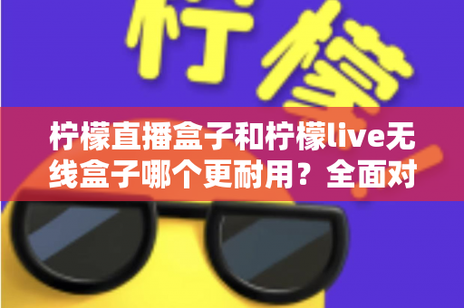 柠檬直播盒子和柠檬live无线盒子哪个更耐用？全面对比评测与实用选购指南