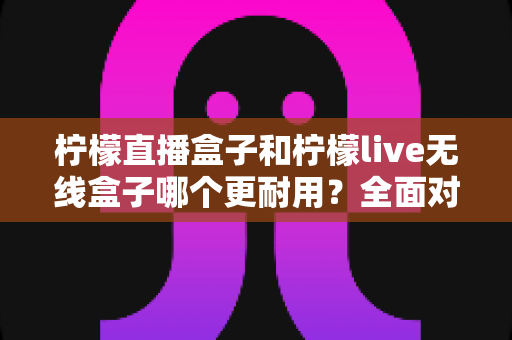 柠檬直播盒子和柠檬live无线盒子哪个更耐用？全面对比评测与实用选购指南