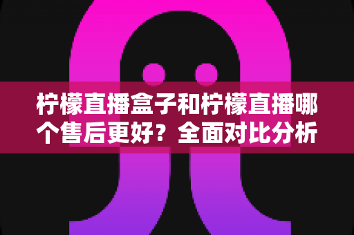 柠檬直播盒子和柠檬直播哪个售后更好？全面对比分析与选购指南
