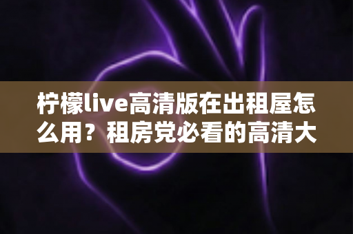 柠檬live高清版在出租屋怎么用?租房党必看的高清大屏观影全攻略 柠檬live高清版在出租屋怎么用?租房党必看的高清大屏观影全攻略
