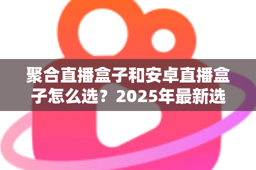 聚合直播盒子和安卓直播盒子怎么选?2025年最新选购指南与避坑全攻略 聚合直播盒子和安卓直播盒子怎么选?2025年最新选购指南与避坑全攻略