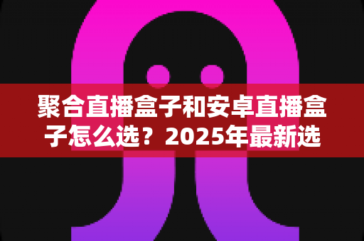 聚合直播盒子和安卓直播盒子怎么选？2025年最新选购指南与避坑全攻略