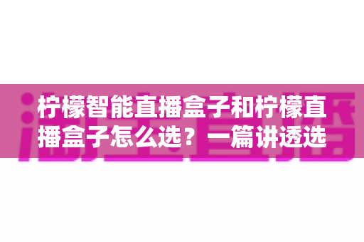 柠檬智能直播盒子和柠檬直播盒子怎么选？一篇讲透选购逻辑的实用指南